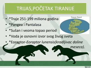 TRIJAS,POČETAK TIRANIJE
• *Traje 251-199 miliona godina
• *Pangea i Pantalasa
• *Sušan i veoma topao period
• *Voda je osnovni izvor svog živog sveta
• *Eoraptor-Eoraptor lunensis(kradljivac doline
meseca).
 