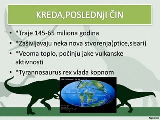 • *Traje 145-65 miliona godina
• *Zašivljavaju neka nova stvorenja(ptice,sisari)
• *Veoma toplo, počinju jake vulkanske
aktivnosti
• *Tyrannosaurus rex vlada kopnom
 