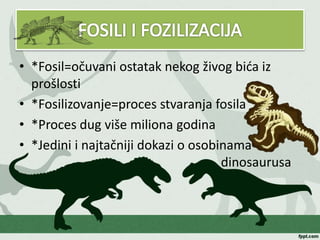• *Fosil=očuvani ostatak nekog živog bića iz
prošlosti
• *Fosilizovanje=proces stvaranja fosila
• *Proces dug više miliona godina
• *Jedini i najtačniji dokazi o osobinama
dinosaurusa
 