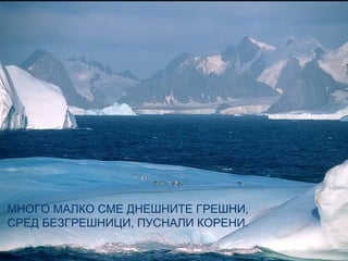 МНОГО МАЛКО СМЕ ДНЕШНИТЕ ГРЕШНИ,
СРЕД БЕЗГРЕШНИЦИ, ПУСНАЛИ КОРЕНИ.
 