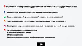 20
5 причин получить удовольствие от сотрудничества
1 Заказываете и «забываете»! Мы делаем ролик «под ключ».
2 Ваш «классический» ролик готов за 1 неделю с момента звонка!
3 Понятные условия сотрудничества. Мы работаем строго по прайсу.
4 Ваш проект сопровождает персональный менеджер, который всегда на связи
5 Вы обратились к профессионалам:
>7 лет работы на рынке медиа
87 готовых роликов
9 документальных фильмов для федеральных телеканалов
 