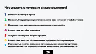 20
Что делать с готовым видео роликом?
1 Показать клиенту в офисе
2 Прислать будущему покупателю ссылку в сети интернет (youtube, vimeo)
3 Показывать на выставках по недвижимости как «кейс»
4 Разместить на сайте компании
5 «Крутить» на экране в офисе продаж
6 Разместить вместе с объявлением о продаже в базах риэлторов
7 Размещать в местах скопления потенциальных клиентов (группы в
социальных сетях, торговые центры, автосалоны, рекламные сети)
 
