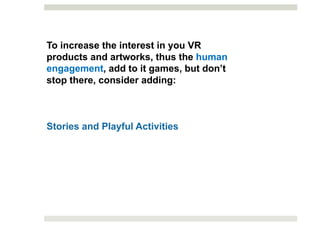 To increase the interest in you VR
products and artworks, thus the human
engagement, add to it games, but don’t
stop there, consider adding:
Stories and Playful Activities
 