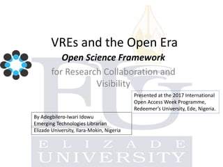 VREs and the Open Era
Open Science Framework
for Research Collaboration and
Visibility
By Adegbilero-Iwari Idowu
Emerging Technologies Librarian
Elizade University, Ilara-Mokin, Nigeria
Presented at the 2017 International
Open Access Week Programme,
Redeemer’s University, Ede, Nigeria.
 