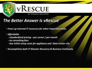 The Better Answer is vRescueThe Better Answer is vRescue
• Frees up internal IT resources for other important tasksFrees up internal IT resources for other important tasks
• AffordableAffordable
- standardized pricing – per server / per month- standardized pricing – per server / per month
- no consulting fees- no consulting fees
- low initial setup costs for appliance and Data Center silo- low initial setup costs for appliance and Data Center silo
• Accomplishes both IT Disaster Recovery & Business ContinuityAccomplishes both IT Disaster Recovery & Business Continuity
 