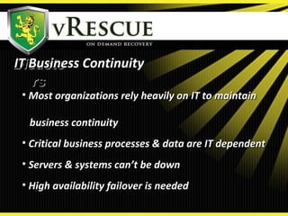 DisasteDisaste
rsrs
• Most organizations rely heavily on IT to maintainMost organizations rely heavily on IT to maintain
business continuitybusiness continuity
• Critical business processes & data are IT dependentCritical business processes & data are IT dependent
• Servers & systems can’t be downServers & systems can’t be down
• High availability failover is neededHigh availability failover is needed
IT Business ContinuityIT Business Continuity
 