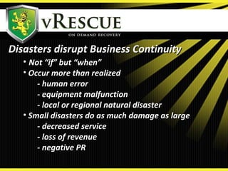 • Not “if” but “when”Not “if” but “when”
• Occur more than realizedOccur more than realized
- human error- human error
- equipment malfunction- equipment malfunction
- local or regional natural disaster- local or regional natural disaster
• Small disasters do as much damage as largeSmall disasters do as much damage as large
- decreased service- decreased service
- loss of revenue- loss of revenue
- negative PR- negative PR
Disasters disrupt Business ContinuityDisasters disrupt Business Continuity
 