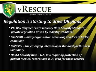 Regulation is starting to drive DR plansRegulation is starting to drive DR plans
• PCI DSS (Payment Card Industry Data Security Standard) –PCI DSS (Payment Card Industry Data Security Standard) –
private legislation driven by industry standardsprivate legislation driven by industry standards
• ISO27001 – many organizations requiring vendors to be ISOISO27001 – many organizations requiring vendors to be ISO
compliantcompliant
• BS25999 – the emerging international standard for BusinessBS25999 – the emerging international standard for Business
ContinuityContinuity
• HIPAA Security Rule – U.S. law requiring protection ofHIPAA Security Rule – U.S. law requiring protection of
patient medical records and a DR plan for those recordspatient medical records and a DR plan for those records
 