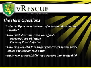 The Hard QuestionsThe Hard Questions
• What will you do in the event of a man-made or naturalWhat will you do in the event of a man-made or natural
disaster?disaster?
• How much down-time can you afford?How much down-time can you afford?
Recovery Time ObjectiveRecovery Time Objective
Recovery Point ObjectiveRecovery Point Objective
• How long would it take to get your critical systems backHow long would it take to get your critical systems back
online and recover your data?online and recover your data?
• Have your current DR/BC costs become unmanageable?Have your current DR/BC costs become unmanageable?
 