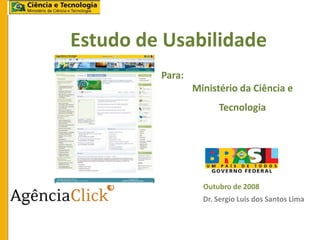 Estudo de Usabilidade
         Para:
                 Ministério da Ciência e
                       Tecnologia




                   Outubro de 2008
                   Dr. Sergio Luis dos Santos Lima
 