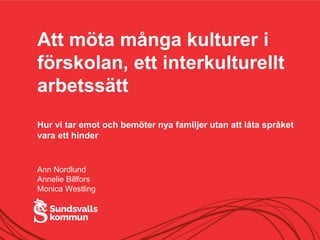 Att möta många kulturer i
förskolan, ett interkulturellt
arbetssätt
Hur vi tar emot och bemöter nya familjer utan att låta språket
vara ett hinder
Ann Nordlund
Annelie Billfors
Monica Westling
 