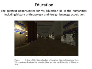 The greatest opportunities for VR education lie in the humanities,
including history, anthropology, and foreign language acquisition.
Education
 