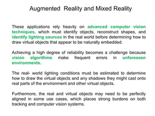 These applications rely heavily on advanced computer vision
techniques, which must identify objects, reconstruct shapes, and
identify lighting sources in the real world before determining how to
draw virtual objects that appear to be naturally embedded.
Achieving a high degree of reliability becomes a challenge because
vision algorithms make frequent errors in unforeseen
environments.
The real- world lighting conditions must be estimated to determine
how to draw the virtual objects and any shadows they might cast onto
real parts of the environment and other virtual objects.
Furthermore, the real and virtual objects may need to be perfectly
aligned in some use cases, which places strong burdens on both
tracking and computer vision systems.
Augmented Reality and Mixed Reality
 