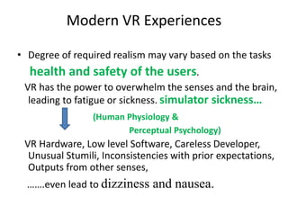 Modern VR Experiences
• Degree of required realism may vary based on the tasks
health and safety of the users.
VR has the power to overwhelm the senses and the brain,
leading to fatigue or sickness. simulator sickness…
(Human Physiology &
Perceptual Psychology)
VR Hardware, Low level Software, Careless Developer,
Unusual Stumili, Inconsistencies with prior expectations,
Outputs from other senses,
…….even lead to dizziness and nausea.
 