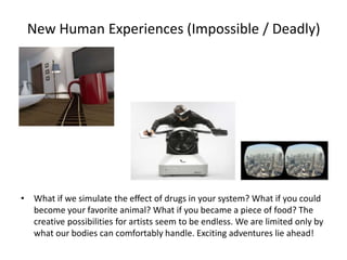 New Human Experiences (Impossible / Deadly)
• What if we simulate the eﬀect of drugs in your system? What if you could
become your favorite animal? What if you became a piece of food? The
creative possibilities for artists seem to be endless. We are limited only by
what our bodies can comfortably handle. Exciting adventures lie ahead!
 