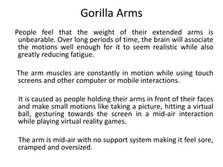 Gorilla Arms
People feel that the weight of their extended arms is
unbearable. Over long periods of time, the brain will associate
the motions well enough for it to seem realistic while also
greatly reducing fatigue.
The arm muscles are constantly in motion while using touch
screens and other computer or mobile interactions.
It is caused as people holding their arms in front of their faces
and make small motions like taking a picture, hitting a virtual
ball, gesturing towards the screen in a mid-air interaction
while playing virtual reality games.
The arm is mid-air with no support system making it feel sore,
cramped and oversized.
 