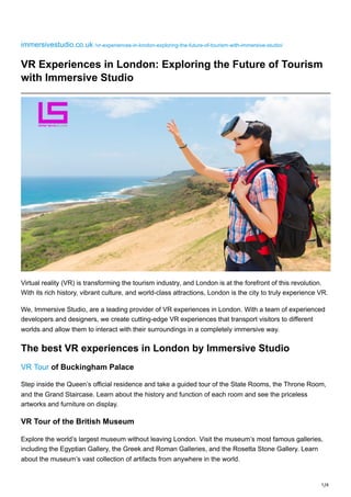 1/4
immersivestudio.co.uk /vr-experiences-in-london-exploring-the-future-of-tourism-with-immersive-studio/
VR Experiences in London: Exploring the Future of Tourism
with Immersive Studio
Virtual reality (VR) is transforming the tourism industry, and London is at the forefront of this revolution.
With its rich history, vibrant culture, and world-class attractions, London is the city to truly experience VR.
We, Immersive Studio, are a leading provider of VR experiences in London. With a team of experienced
developers and designers, we create cutting-edge VR experiences that transport visitors to different
worlds and allow them to interact with their surroundings in a completely immersive way.
The best VR experiences in London by Immersive Studio
VR Tour of Buckingham Palace
Step inside the Queen’s official residence and take a guided tour of the State Rooms, the Throne Room,
and the Grand Staircase. Learn about the history and function of each room and see the priceless
artworks and furniture on display.
VR Tour of the British Museum
Explore the world’s largest museum without leaving London. Visit the museum’s most famous galleries,
including the Egyptian Gallery, the Greek and Roman Galleries, and the Rosetta Stone Gallery. Learn
about the museum’s vast collection of artifacts from anywhere in the world.
 