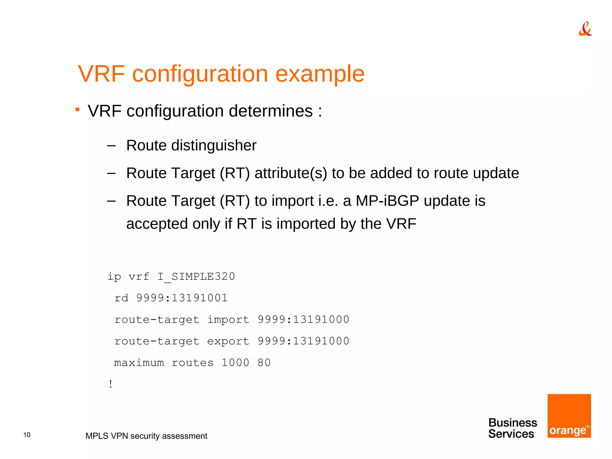 VRF configuration example VRF configuration determines : Route distinguisher Route Target (RT) attribute(s) to be added to route update Route Target (RT) to import i.e. a MP-iBGP update is accepted only if RT is imported by the VRF ip vrf I_SIMPLE320 rd 9999:13191001 route-target import 9999:13191000 route-target export 9999:13191000 maximum routes 1000 80 ! MPLS VPN security assessment 