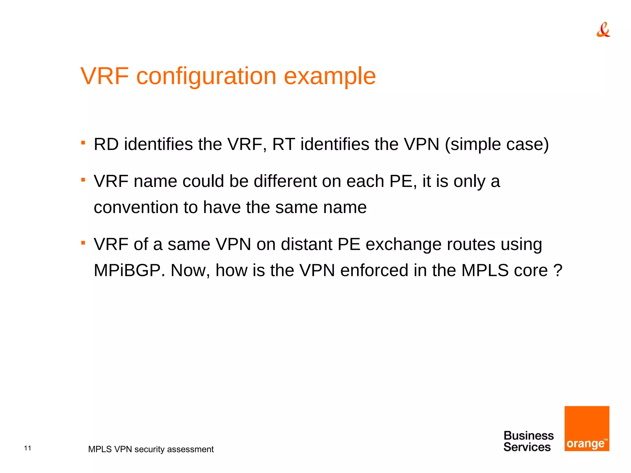 VRF configuration example RD identifies the VRF, RT identifies the VPN (simple case) VRF name could be different on each PE, it is only a convention to have the same name VRF of a same VPN on distant PE exchange routes using MPiBGP. Now, how is the VPN enforced in the MPLS core ? MPLS VPN security assessment 