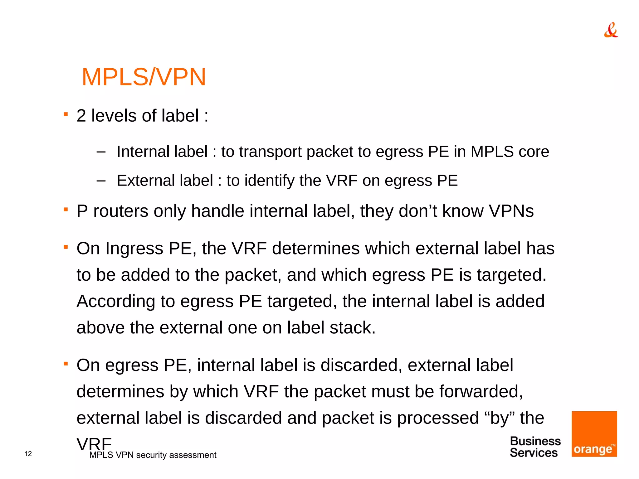 MPLS/VPN 2 levels of label : Internal label : to transport packet to egress PE in MPLS core External label : to identify the VRF on egress PE P routers only handle internal label, they don’t know VPNs On Ingress PE, the VRF determines which external label has to be added to the packet, and which egress PE is targeted. According to egress PE targeted, the internal label is added above the external one on label stack. On egress PE, internal label is discarded, external label determines by which VRF the packet must be forwarded, external label is discarded and packet is processed “by” the VRF MPLS VPN security assessment 