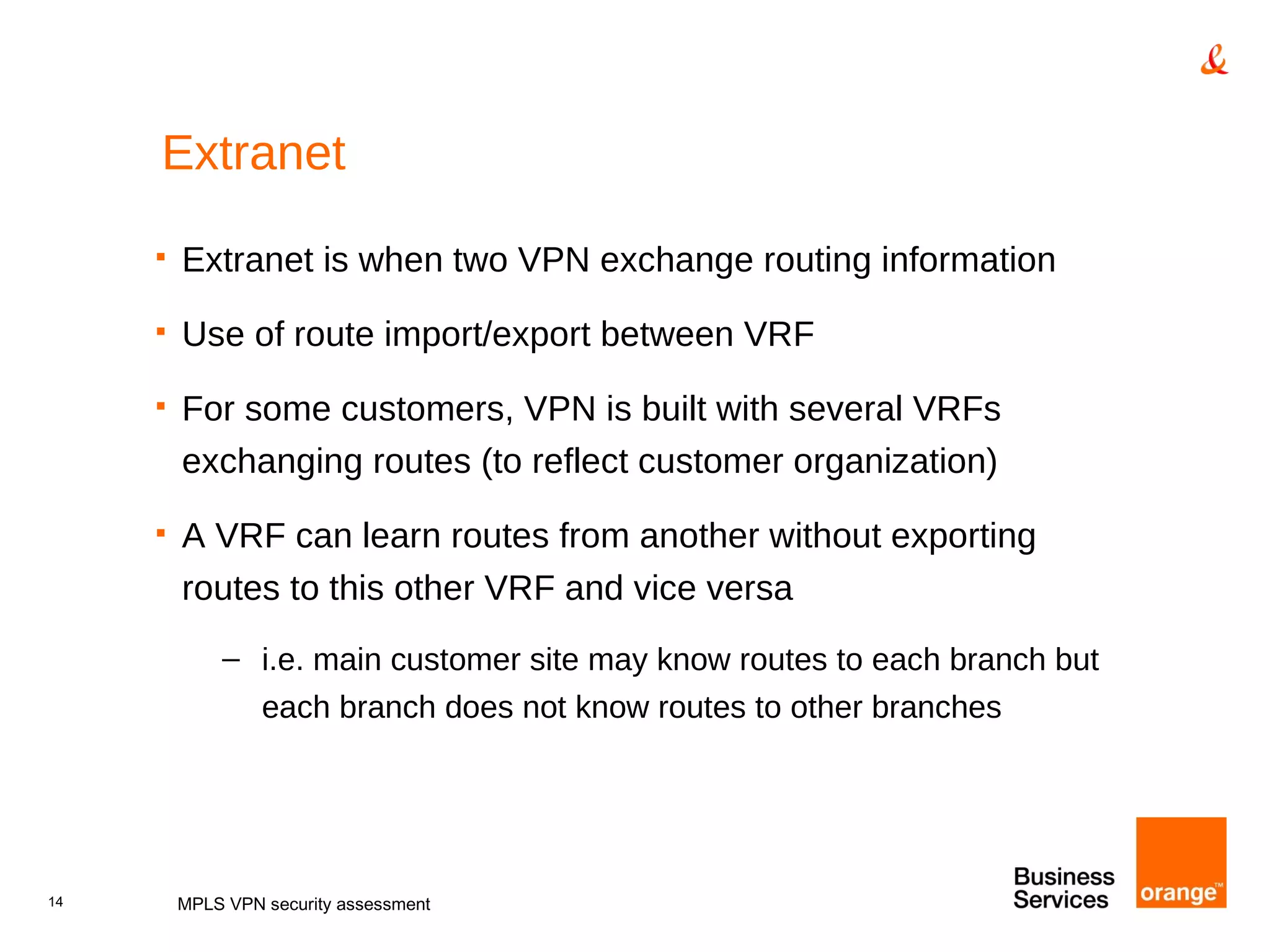 Extranet Extranet is when two VPN exchange routing information Use of route import/export between VRF For some customers, VPN is built with several VRFs exchanging routes (to reflect customer organization) A VRF can learn routes from another without exporting routes to this other VRF and vice versa i.e. main customer site may know routes to each branch but each branch does not know routes to other branches MPLS VPN security assessment 
