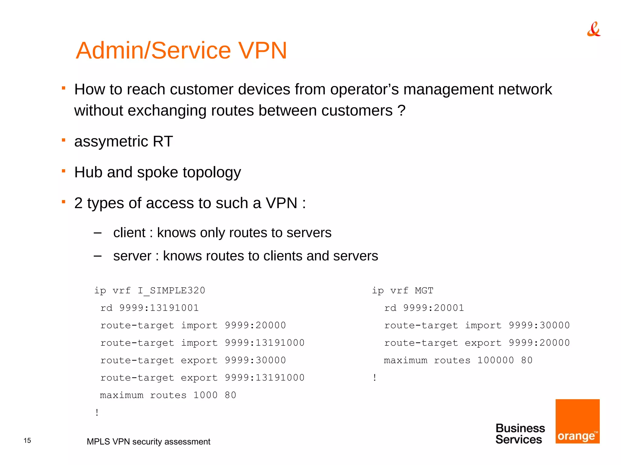Admin/Service VPN How to reach customer devices from operator’s management network without exchanging routes between customers ? assymetric RT Hub and spoke topology 2 types of access to such a VPN : client : knows only routes to servers server : knows routes to clients and servers ip vrf I_SIMPLE320 ip vrf MGT rd 9999:13191001   rd 9999:20001 route-target import 9999:20000   route-target import 9999:30000 route-target import 9999:13191000   route-target export 9999:20000 route-target export 9999:30000   maximum routes 100000 80 route-target export 9999:13191000 ! maximum routes 1000 80 ! MPLS VPN security assessment 