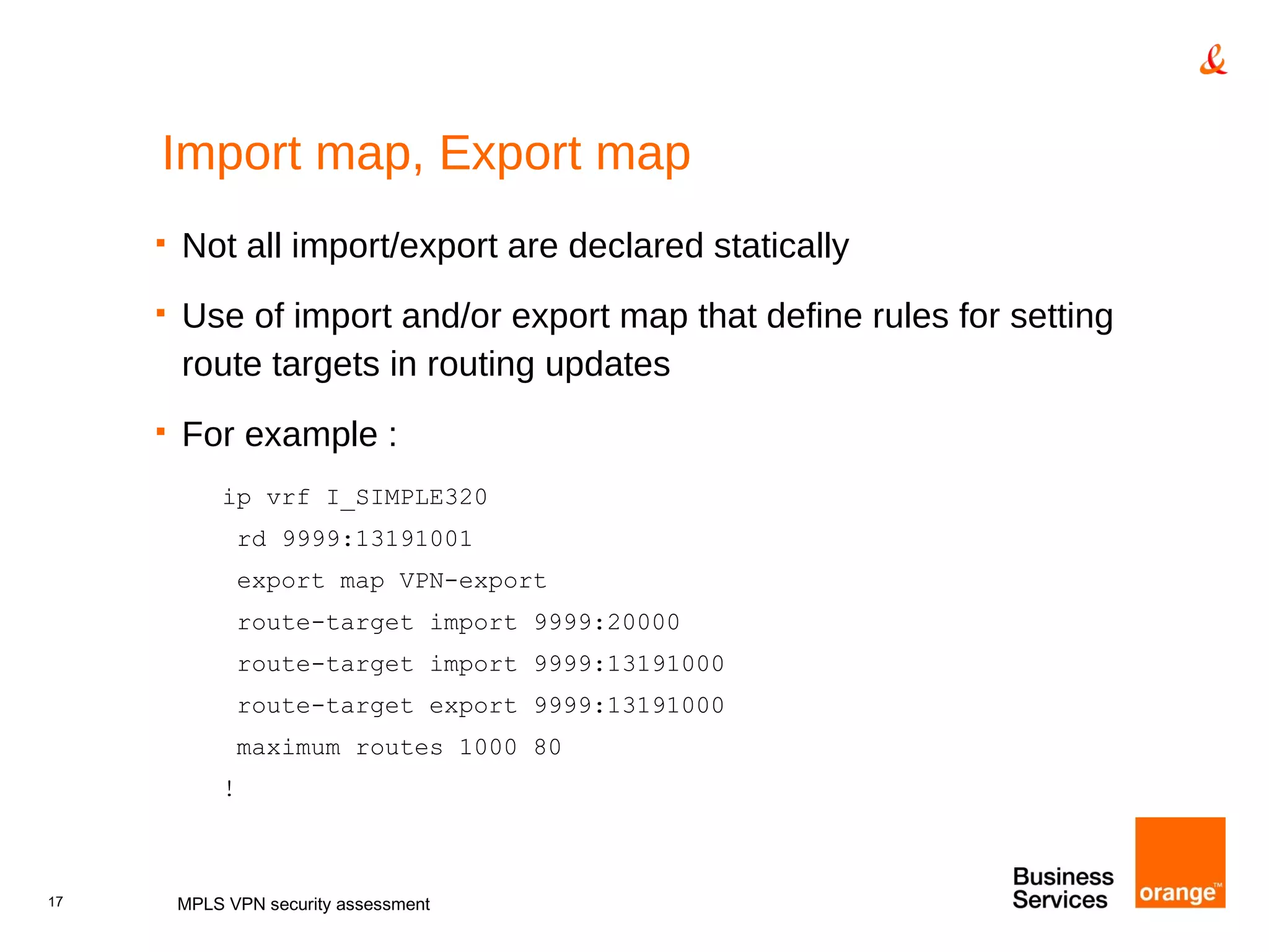 Import map, Export map Not all import/export are declared statically Use of import and/or export map that define rules for setting route targets in routing updates For example : ip vrf I_SIMPLE320 rd 9999:13191001 export map VPN-export route-target import 9999:20000 route-target import 9999:13191000 route-target export 9999:13191000 maximum routes 1000 80 ! MPLS VPN security assessment 