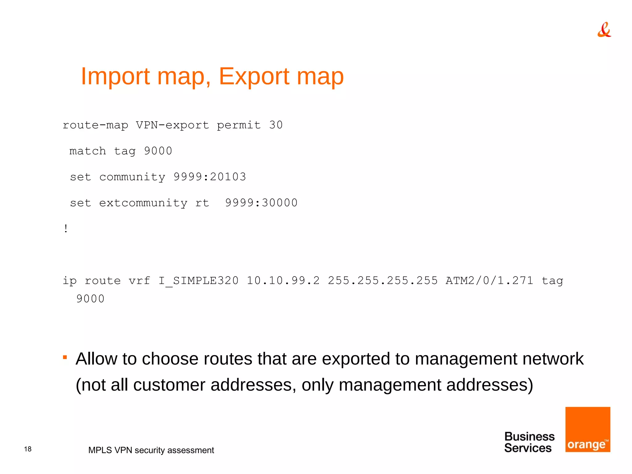 Import map, Export map route-map VPN-export permit 30 match tag 9000 set community 9999:20103 set extcommunity rt  9999:30000 ! ip route vrf I_SIMPLE320 10.10.99.2 255.255.255.255 ATM2/0/1.271 tag 9000 Allow to choose routes that are exported to management network (not all customer addresses, only management addresses) MPLS VPN security assessment 