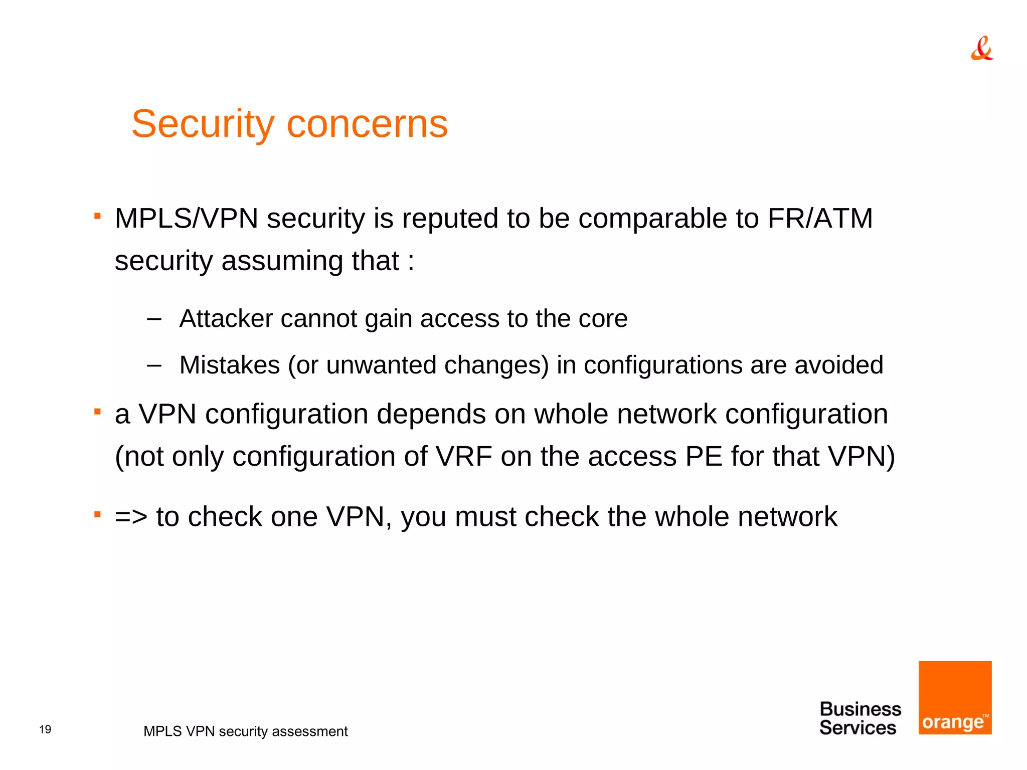 Security concerns MPLS/VPN security is reputed to be comparable to FR/ATM security assuming that : Attacker cannot gain access to the core Mistakes (or unwanted changes) in configurations are avoided a VPN configuration depends on whole network configuration (not only configuration of VRF on the access PE for that VPN) => to check one VPN, you must check the whole network MPLS VPN security assessment 
