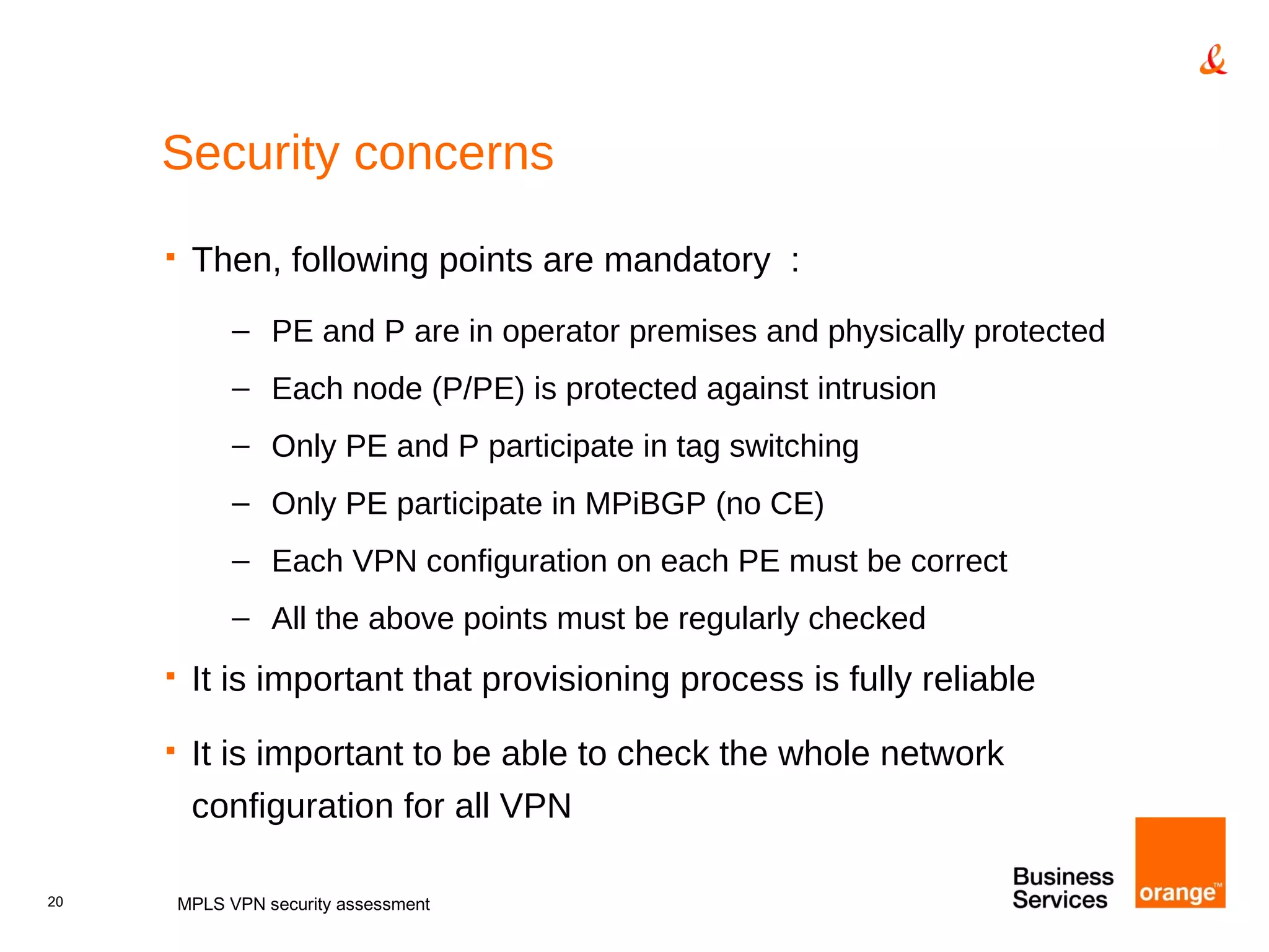 Security concerns Then, following points are mandatory  : PE and P are in operator premises and physically protected Each node (P/PE) is protected against intrusion Only PE and P participate in tag switching Only PE participate in MPiBGP (no CE) Each VPN configuration on each PE must be correct All the above points must be regularly checked It is important that provisioning process is fully reliable It is important to be able to check the whole network configuration for all VPN MPLS VPN security assessment 