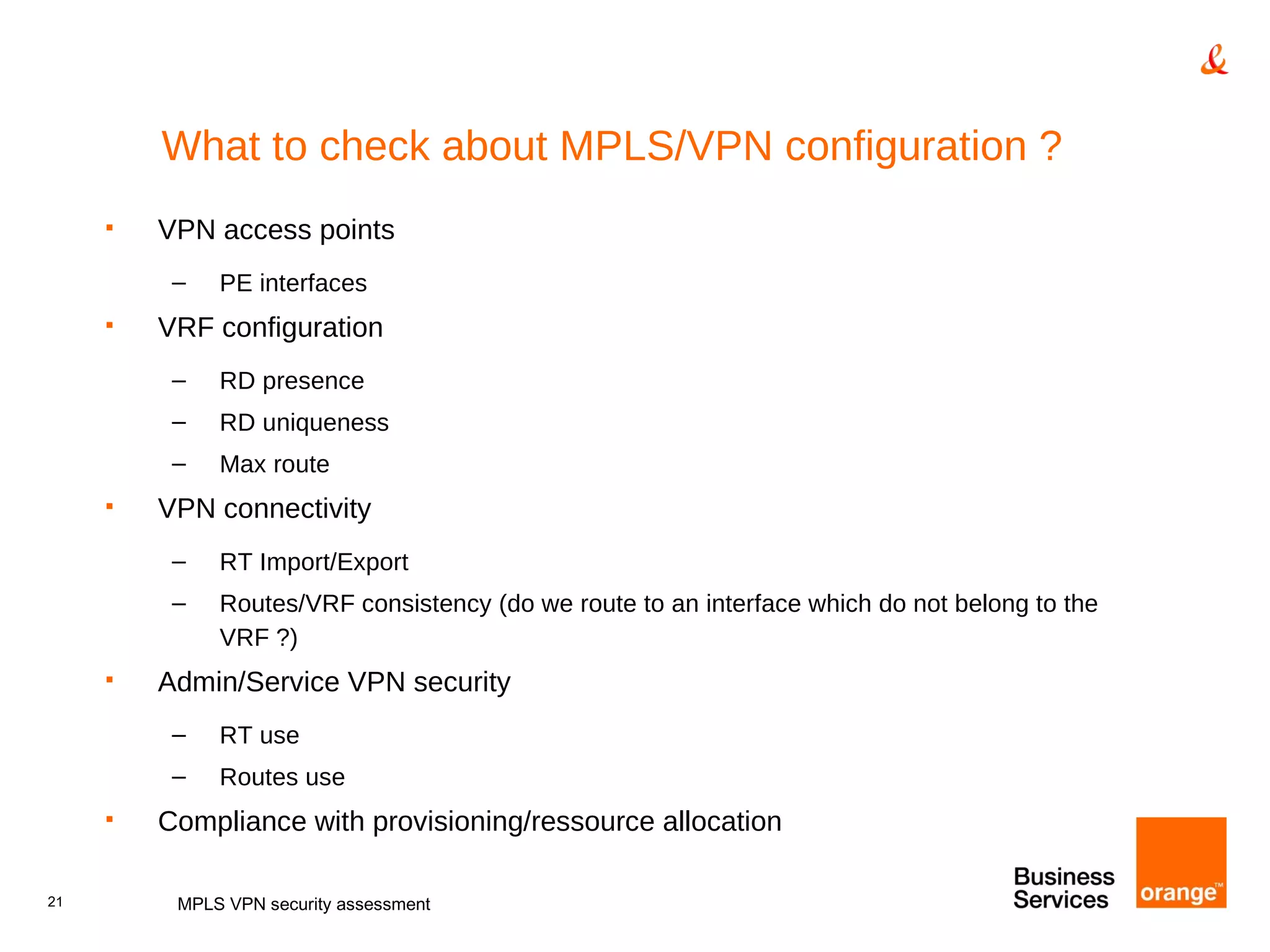 What to check about MPLS/VPN configuration ? VPN access points PE interfaces  VRF configuration RD presence RD uniqueness Max route VPN connectivity RT Import/Export Routes/VRF consistency (do we route to an interface which do not belong to the VRF ?) Admin/Service VPN security RT use Routes use Compliance with provisioning/ressource allocation MPLS VPN security assessment 