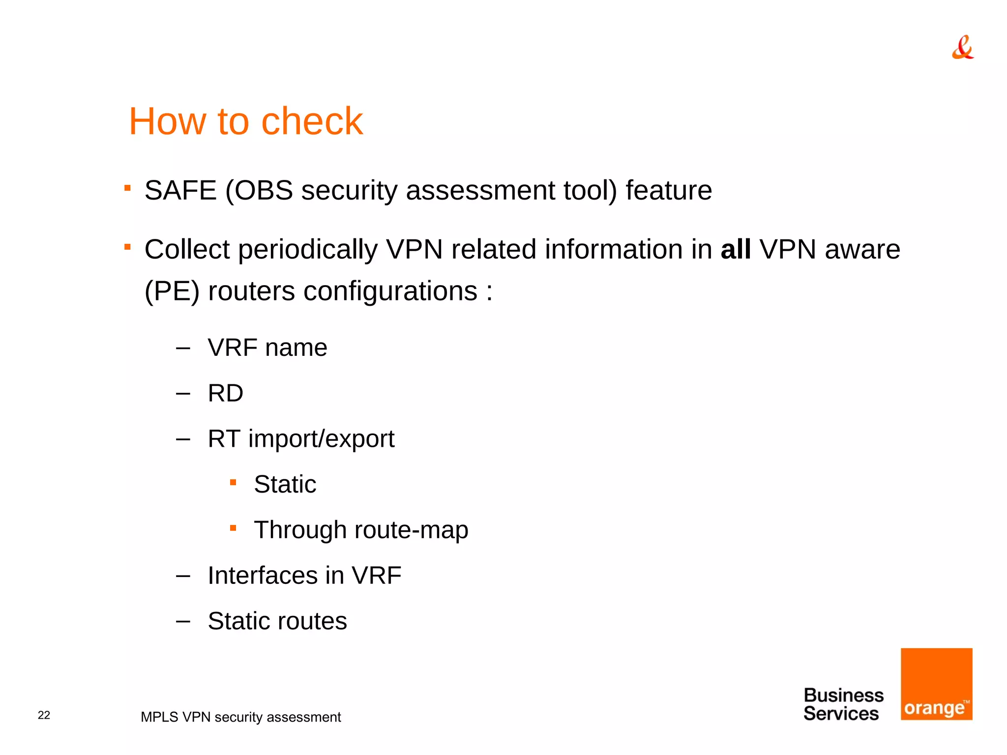 How to check SAFE (OBS security assessment tool) feature Collect periodically VPN related information in  all  VPN aware (PE) routers configurations : VRF name RD RT import/export Static Through route-map Interfaces in VRF Static routes MPLS VPN security assessment 
