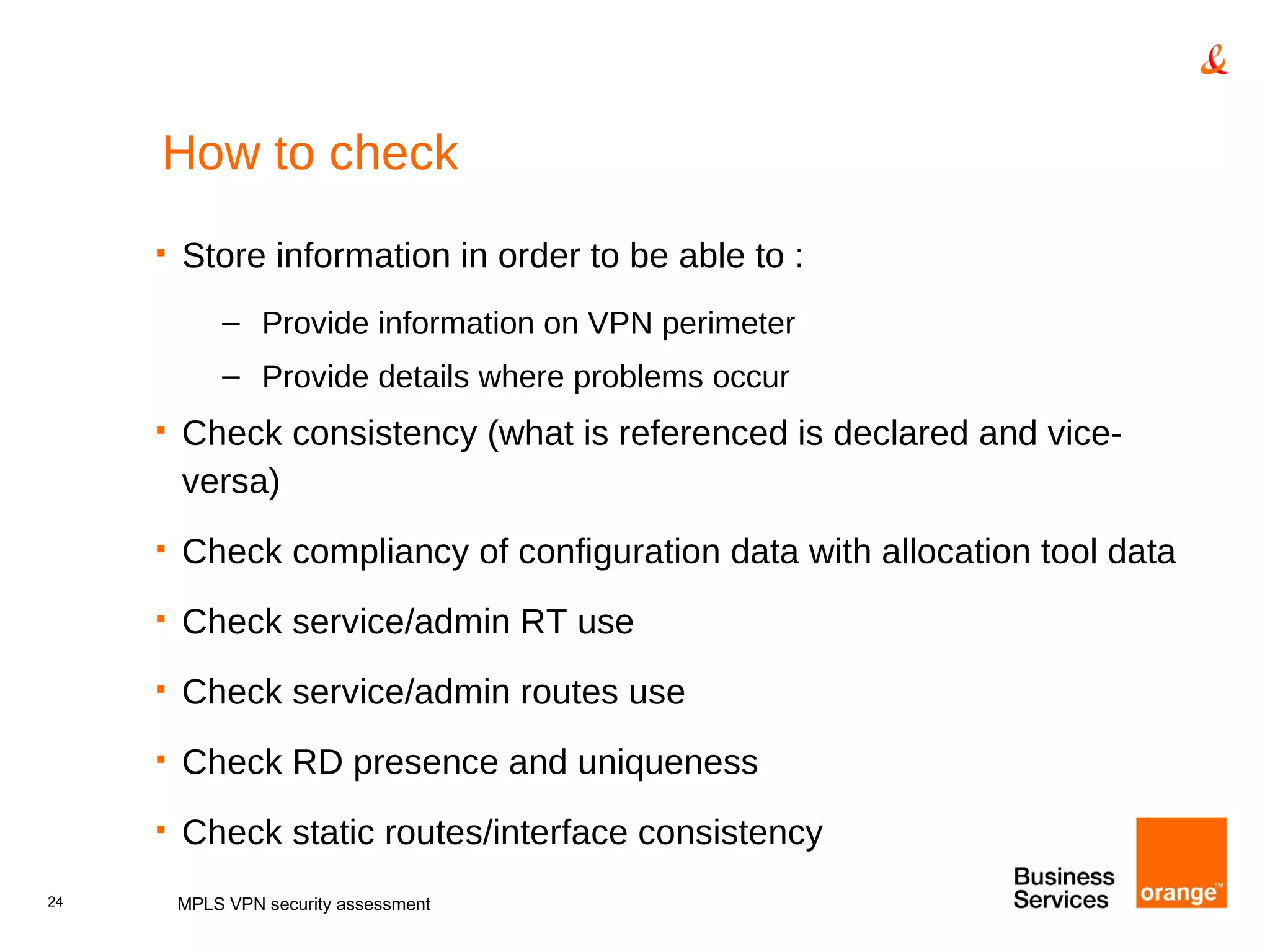 How to check Store information in order to be able to : Provide information on VPN perimeter Provide details where problems occur Check consistency (what is referenced is declared and vice-versa) Check compliancy of configuration data with allocation tool data Check service/admin RT use Check service/admin routes use Check RD presence and uniqueness Check static routes/interface consistency MPLS VPN security assessment 