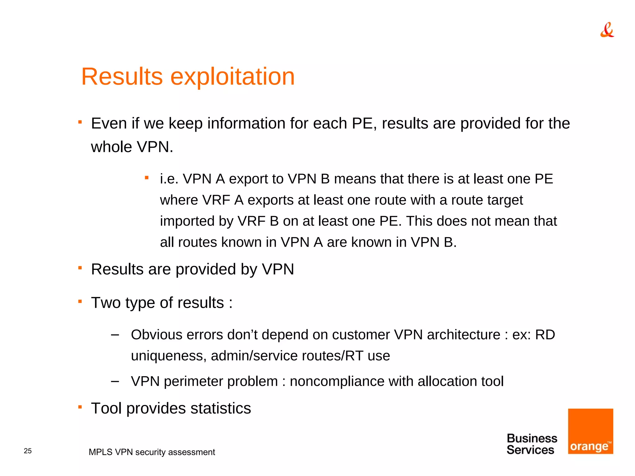 Results exploitation Even if we keep information for each PE, results are provided for the whole VPN. i.e. VPN A export to VPN B means that there is at least one PE where VRF A exports at least one route with a route target imported by VRF B on at least one PE. This does not mean that all routes known in VPN A are known in VPN B. Results are provided by VPN Two type of results : Obvious errors don’t depend on customer VPN architecture : ex: RD uniqueness, admin/service routes/RT use VPN perimeter problem : noncompliance with allocation tool Tool provides statistics MPLS VPN security assessment 