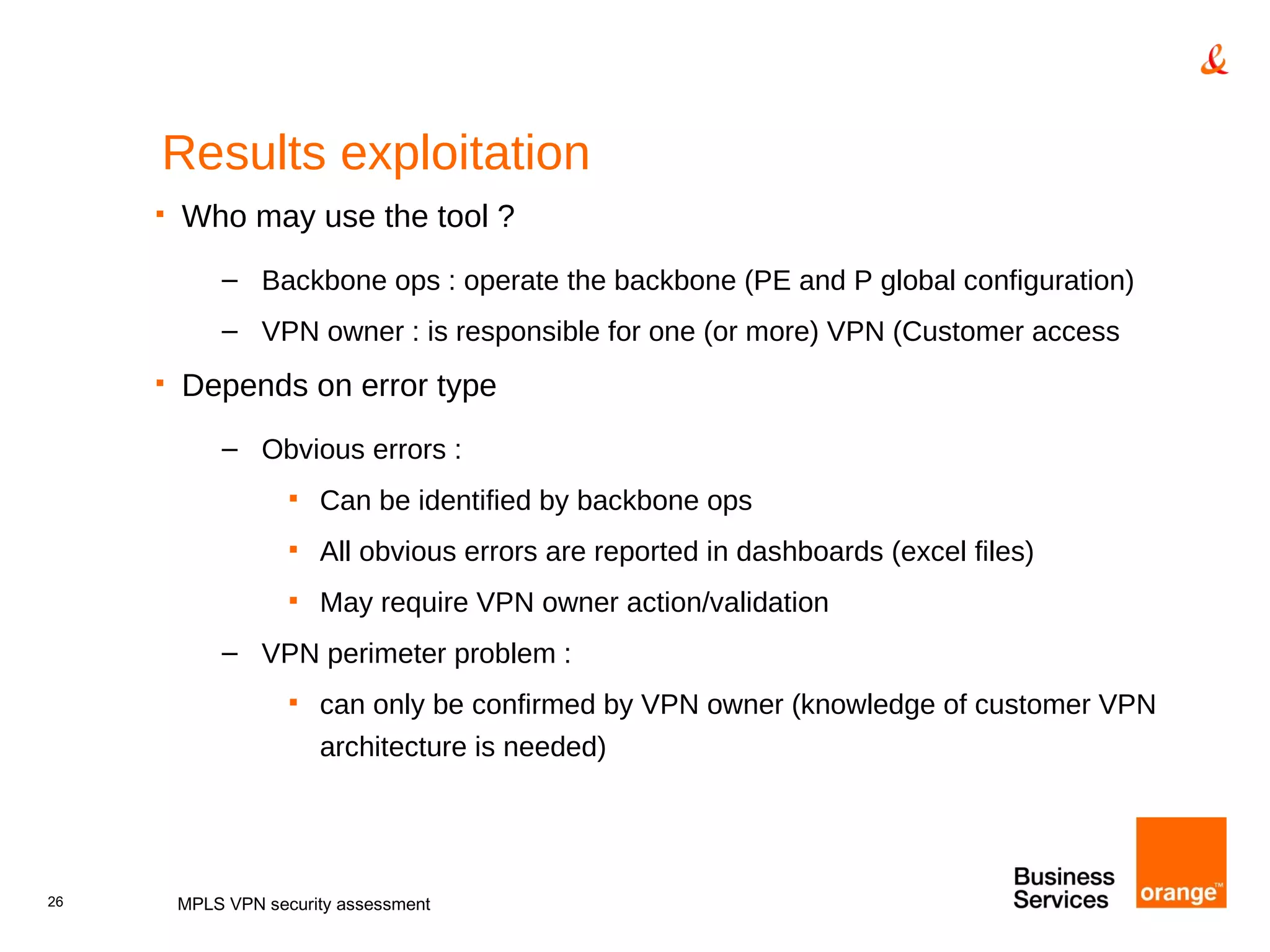 Results exploitation Who may use the tool ? Backbone ops : operate the backbone (PE and P global configuration) VPN owner : is responsible for one (or more) VPN (Customer access Depends on error type Obvious errors : Can be identified by backbone ops All obvious errors are reported in dashboards (excel files) May require VPN owner action/validation VPN perimeter problem : can only be confirmed by VPN owner (knowledge of customer VPN architecture is needed) MPLS VPN security assessment 