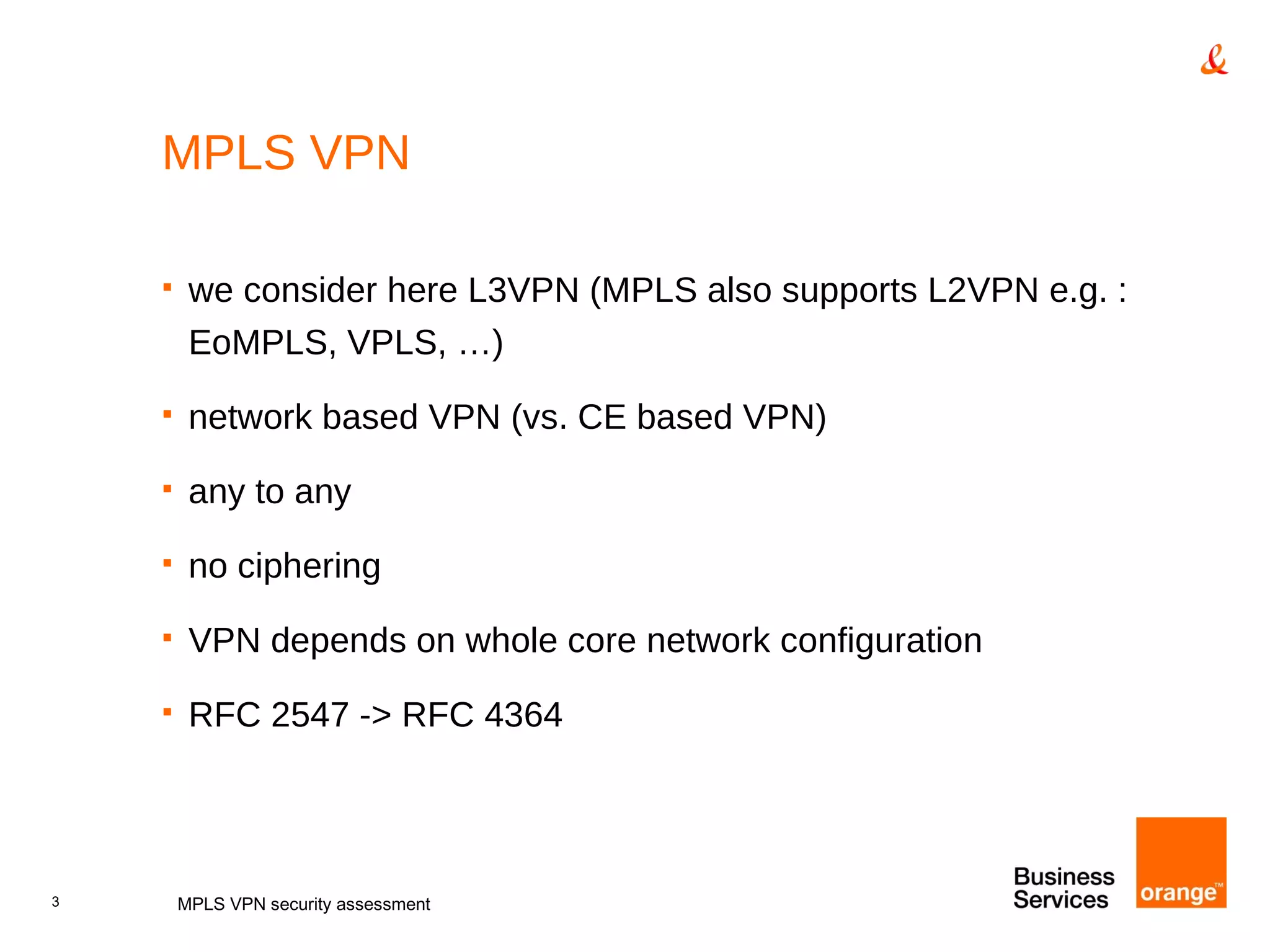 MPLS VPN we consider here L3VPN (MPLS also supports L2VPN e.g. : EoMPLS, VPLS, …) network based VPN (vs. CE based VPN) any to any no ciphering VPN depends on whole core network configuration RFC 2547 -> RFC 4364 MPLS VPN security assessment 