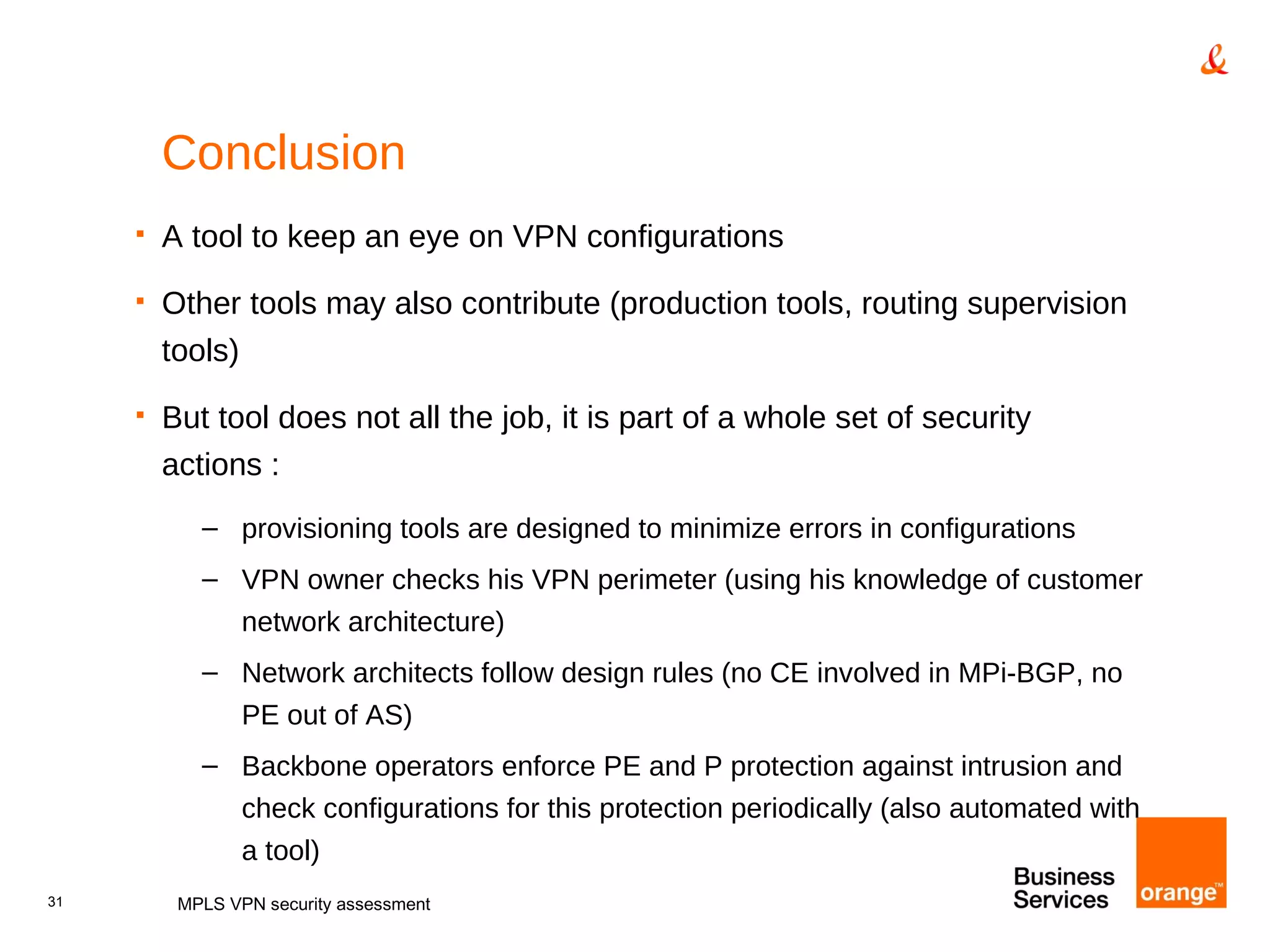Conclusion A tool to keep an eye on VPN configurations Other tools may also contribute (production tools, routing supervision tools) But tool does not all the job, it is part of a whole set of security actions : provisioning tools are designed to minimize errors in configurations VPN owner checks his VPN perimeter (using his knowledge of customer network architecture) Network architects follow design rules (no CE involved in MPi-BGP, no PE out of AS) Backbone operators enforce PE and P protection against intrusion and check configurations for this protection periodically (also automated with a tool) MPLS VPN security assessment 
