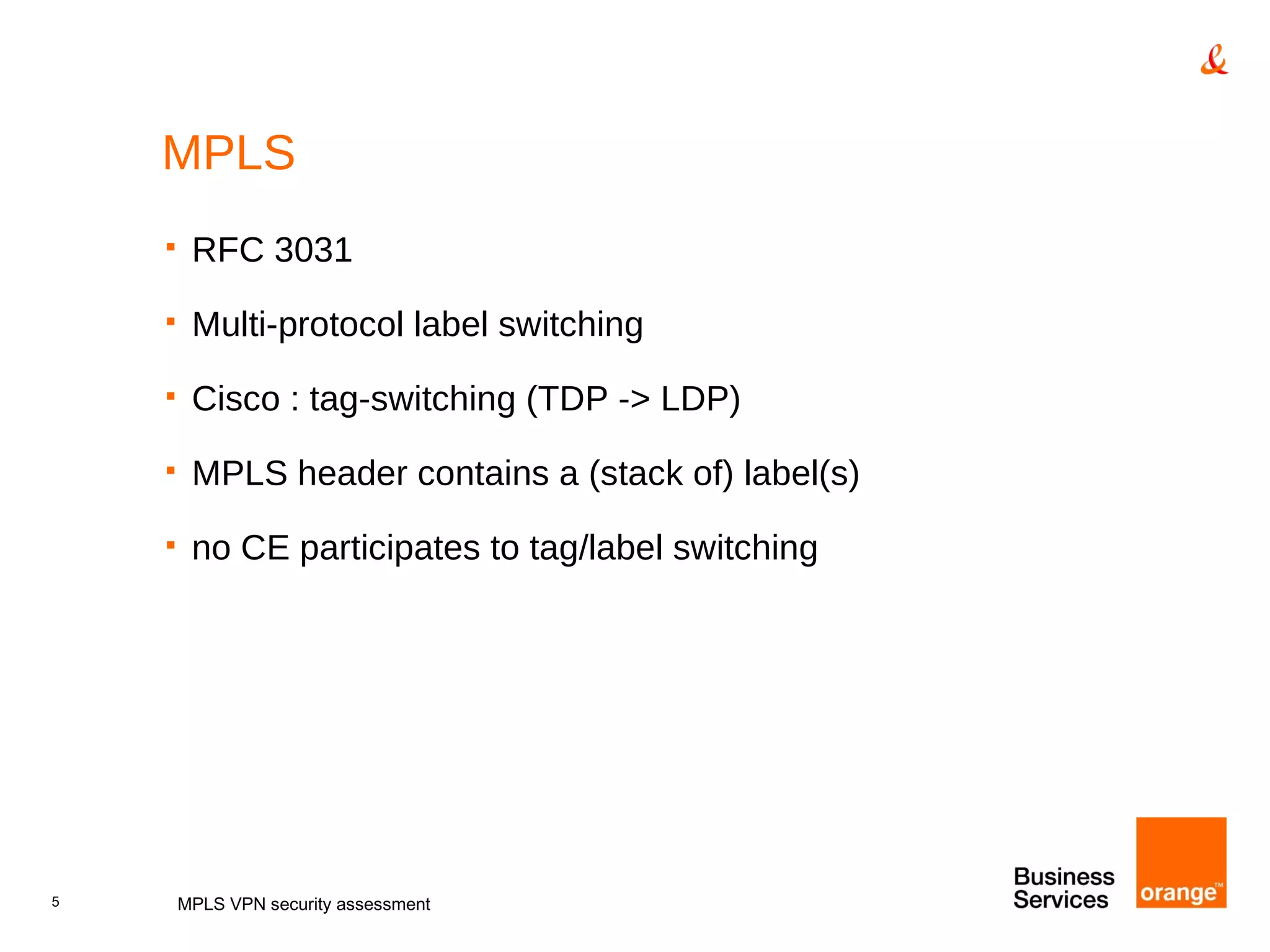 MPLS RFC 3031 Multi-protocol label switching Cisco : tag-switching (TDP -> LDP) MPLS header contains a (stack of) label(s) no CE participates to tag/label switching MPLS VPN security assessment 