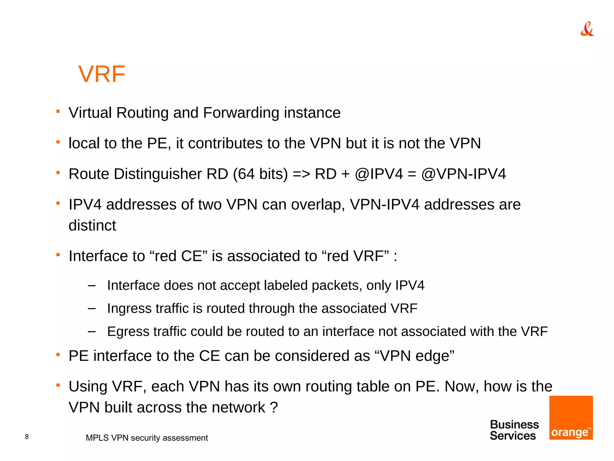 VRF Virtual Routing and Forwarding instance local to the PE, it contributes to the VPN but it is not the VPN Route Distinguisher RD (64 bits) => RD + @IPV4 = @VPN-IPV4 IPV4 addresses of two VPN can overlap, VPN-IPV4 addresses are distinct Interface to “red CE” is associated to “red VRF” : Interface does not accept labeled packets, only IPV4 Ingress traffic is routed through the associated VRF Egress traffic could be routed to an interface not associated with the VRF PE interface to the CE can be considered as “VPN edge” Using VRF, each VPN has its own routing table on PE. Now, how is the VPN built across the network ? MPLS VPN security assessment 