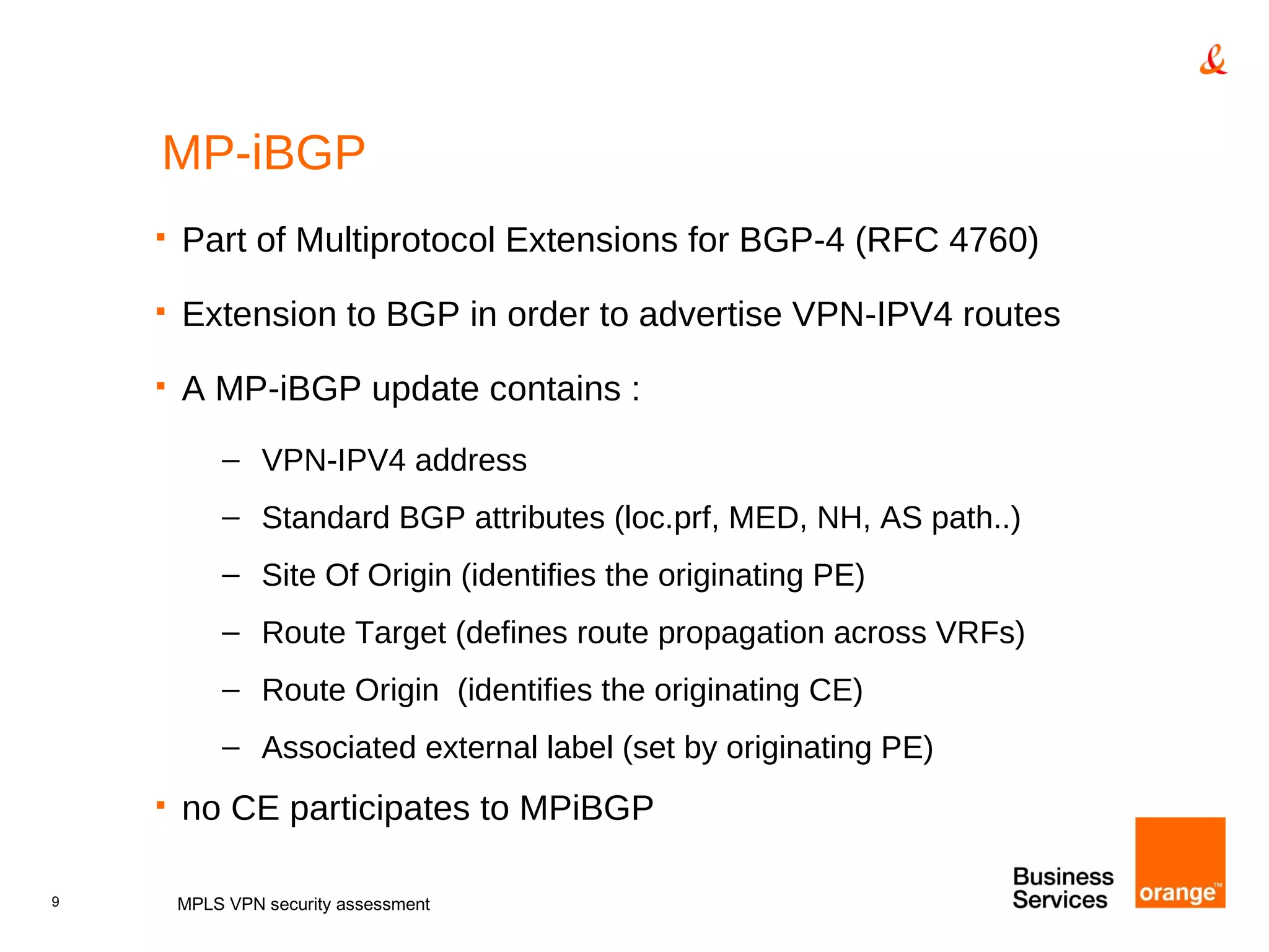 MP-iBGP Part of Multiprotocol Extensions for BGP-4 (RFC 4760) Extension to BGP in order to advertise VPN-IPV4 routes A MP-iBGP update contains : VPN-IPV4 address Standard BGP attributes (loc.prf, MED, NH, AS path..) Site Of Origin (identifies the originating PE) Route Target (defines route propagation across VRFs)  Route Origin  (identifies the originating CE) Associated external label (set by originating PE) no CE participates to MPiBGP MPLS VPN security assessment 