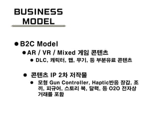 Business
Model
 B2C Model
AR / VR / Mixed 게임 콘텐츠
 DLC, 캐릭터, 맵, 무기, 등 부분유료 콘텐츠
 콘텐츠 IP 2차 저작물
 모형 Gun Controller, Haptic반응 장갑, 조
끼, 피규어, 스토리 북, 달력, 등 O2O 전자상
거래를 포함
 