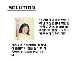 solution
단순히 체험용 콘텐츠가
아닌 가상현실에 적합한
게임 콘텐츠, Multiplay
지원으로 콘텐츠 소비시
간도 상대적으로 길다.
각종 VR 액세서리를 활용하
여 콘텐츠의 질을 높이고 사
용자의 만족도를 향상시킨
다.
 