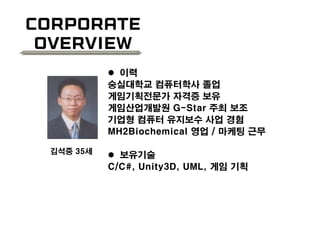 Corporate
Overview
 이력
숭실대학교 컴퓨터학사 졸업
게임기획전문가 자격증 보유
게임산업개발원 G-Star 주최 보조
기업형 컴퓨터 유지보수 사업 경험
MH2Biochemical 영업 / 마케팅 근무
 보유기술
C/C#, Unity3D, UML, 게임 기획
김석중 35세
 