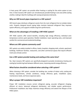 A heat pump VRF system can provide either heating or cooling for the entire system at one
time. A heat recovery VRF system can simultaneously provide heating in one area while cooling
another, making it ideal for buildings with varying temperature demands.
Why are VRF branch pipes important in a VRF system?
VRF branch pipes distribute refrigerant evenly from the main refrigerant line to multiple indoor
units. Properly designed branch piping helps maintain balanced refrigerant flow, improves
system efficiency, and supports reliable long-term performance.
What are the advantages of installing a VRF HVAC system?
VRF HVAC systems offer several benefits, including high energy efficiency, individual zone
temperature control, quiet operation, flexible installation, lower operating costs, and improved
comfort for commercial and residential buildings.
Where are VRF systems commonly used?
VRF systems are widely installed in offices, hotels, hospitals, shopping malls, schools, apartment
buildings, healthcare facilities, restaurants, and other commercial spaces that require efficient
multi-zone climate control.
Can a VRF system provide heating and cooling at the same time?
Yes. Heat recovery VRF systems are specifically designed to provide simultaneous heating and
cooling by transferring heat between different zones, improving overall energy efficiency.
What factors should be considered when selecting a VRF system?
When choosing a VRF system, consider the building size, number of indoor units, cooling and
heating requirements, climate conditions, energy efficiency goals, installation space,
maintenance needs, and future expansion plans.
Why is proper VRF installation important?
Proper VRF installation ensures correct refrigerant piping, accurate refrigerant charging,
efficient oil return, balanced refrigerant distribution, and reliable system performance.
Professional installation also helps maximize energy efficiency and extend the lifespan of the
HVAC system.
 