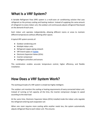 What Is a VRF System?
A Variable Refrigerant Flow (VRF) system is a multi-zone air conditioning solution that uses
refrigerant as the primary cooling and heating medium. Instead of supplying the same amount
of refrigerant to every indoor unit, the outdoor unit continuously adjusts refrigerant flow based
on the demand of each zone.
Each indoor unit operates independently, allowing different rooms or areas to maintain
different temperatures without affecting other spaces.
A typical VRF system consists of:
●​ Outdoor condensing unit
●​ Multiple indoor units
●​ Refrigerant copper piping network
●​ VRF branch pipes or Y-joints
●​ Electronic Expansion Valves (EEVs)
●​ Inverter compressor
●​ Intelligent controllers and sensors
This combination enables accurate temperature control, higher efficiency, and flexible
installation.
How Does a VRF System Work?
The working principle of a VRF system is simple but highly intelligent.
The outdoor unit monitors the cooling or heating requirements of every connected indoor unit.
Instead of running at full capacity all the time, the inverter compressor changes its speed
according to the total load.
At the same time, Electronic Expansion Valves (EEVs) installed inside the indoor units regulate
the refrigerant entering each evaporator coil.
When one room requires more cooling while another needs less, the system automatically
adjusts refrigerant flow to each indoor unit. This ensures:
 