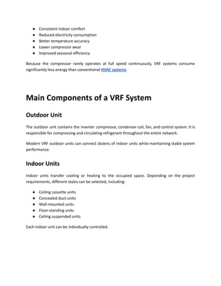 ●​ Consistent indoor comfort
●​ Reduced electricity consumption
●​ Better temperature accuracy
●​ Lower compressor wear
●​ Improved seasonal efficiency
Because the compressor rarely operates at full speed continuously, VRF systems consume
significantly less energy than conventional HVAC systems.
Main Components of a VRF System
Outdoor Unit
The outdoor unit contains the inverter compressor, condenser coil, fan, and control system. It is
responsible for compressing and circulating refrigerant throughout the entire network.
Modern VRF outdoor units can connect dozens of indoor units while maintaining stable system
performance.
Indoor Units
Indoor units transfer cooling or heating to the occupied space. Depending on the project
requirements, different styles can be selected, including:
●​ Ceiling cassette units
●​ Concealed duct units
●​ Wall-mounted units
●​ Floor-standing units
●​ Ceiling suspended units
Each indoor unit can be individually controlled.
 