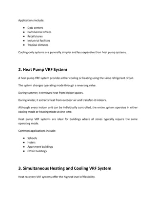 Applications include:
●​ Data centers
●​ Commercial offices
●​ Retail stores
●​ Industrial facilities
●​ Tropical climates
Cooling-only systems are generally simpler and less expensive than heat pump systems.
2. Heat Pump VRF System
A heat pump VRF system provides either cooling or heating using the same refrigerant circuit.
The system changes operating mode through a reversing valve.
During summer, it removes heat from indoor spaces.
During winter, it extracts heat from outdoor air and transfers it indoors.
Although every indoor unit can be individually controlled, the entire system operates in either
cooling mode or heating mode at one time.
Heat pump VRF systems are ideal for buildings where all zones typically require the same
operating mode.
Common applications include:
●​ Schools
●​ Hotels
●​ Apartment buildings
●​ Office buildings
3. Simultaneous Heating and Cooling VRF System
Heat recovery VRF systems offer the highest level of flexibility.
 