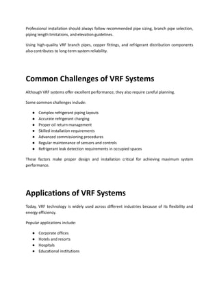 Professional installation should always follow recommended pipe sizing, branch pipe selection,
piping length limitations, and elevation guidelines.
Using high-quality VRF branch pipes, copper fittings, and refrigerant distribution components
also contributes to long-term system reliability.
Common Challenges of VRF Systems
Although VRF systems offer excellent performance, they also require careful planning.
Some common challenges include:
●​ Complex refrigerant piping layouts
●​ Accurate refrigerant charging
●​ Proper oil return management
●​ Skilled installation requirements
●​ Advanced commissioning procedures
●​ Regular maintenance of sensors and controls
●​ Refrigerant leak detection requirements in occupied spaces
These factors make proper design and installation critical for achieving maximum system
performance.
Applications of VRF Systems
Today, VRF technology is widely used across different industries because of its flexibility and
energy efficiency.
Popular applications include:
●​ Corporate offices
●​ Hotels and resorts
●​ Hospitals
●​ Educational institutions
 