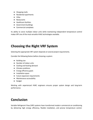 ●​ Shopping malls
●​ Residential apartments
●​ Villas
●​ Restaurants
●​ Healthcare facilities
●​ Government buildings
●​ Commercial complexes
Its ability to serve multiple indoor units while maintaining independent temperature control
makes VRF one of the most versatile HVAC technologies available.
Choosing the Right VRF System
Selecting the appropriate VRF system depends on several project requirements.
Consider the following factors before choosing a system:
●​ Building size
●​ Number of indoor units
●​ Cooling and heating demand
●​ Climate conditions
●​ Energy efficiency goals
●​ Installation space
●​ Future expansion requirements
●​ Maintenance accessibility
●​ Budget
Working with experienced HVAC engineers ensures proper system design and long-term
performance.
Conclusion
Variable Refrigerant Flow (VRF) systems have transformed modern commercial air conditioning
by delivering high energy efficiency, flexible installation, and precise temperature control.
 