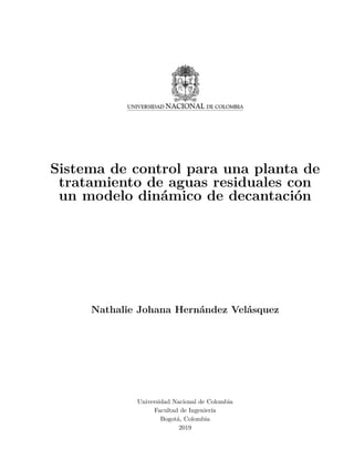 Sistema de control para una planta de
tratamiento de aguas residuales con
un modelo dinámico de decantación
Nathalie Johana Hernández Velásquez
Universidad Nacional de Colombia
Facultad de Ingenierı́a
Bogotá, Colombia
2019
 